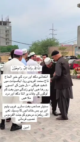 اِنَّا لِلّٰہِ وَاِنَّآ اِلَیْہِ رَاجِعُوْنَ انتھائی دکھ اور درد کی خبر الحاج تاج محمد آفریدی روڈ ایکسیڈنٹ میں شھید ھوگئے - دل خون کے انسوں رو رھا ھیں اپنی زندگی مین بھت کم لوگوں کے وفات پر اتنا دکھ اور درد ملا ھیں  سنیٹر صاحب بھت سارے غریب یتیم اور بے بس خاندانوں کا وسیلہ تھے اللہ ربلعزت مرحوم کو جنت الفردوس نصیب فرمائے  آمین