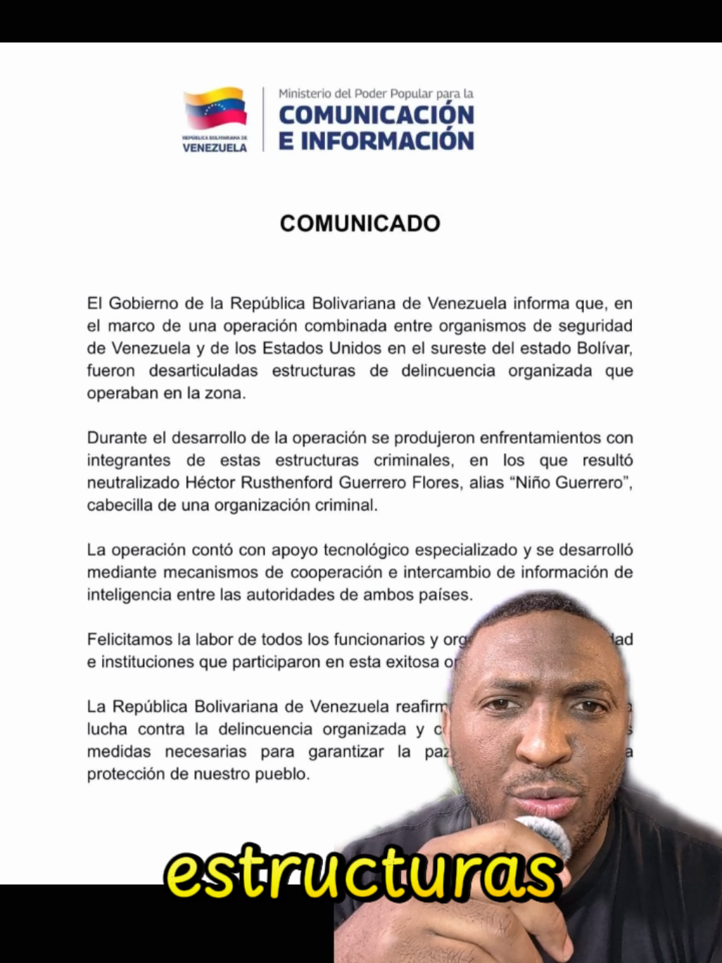 #greenscreen COMUNICADO El Gobierno de la República Bolivariana de Venezuela informa que, en el marco de una operación combinada entre organismos de seguridad de Venezuela y de los Estados Unidos en el sureste del estado Bolívar, fueron desarticuladas estructuras de delincuencia organizada que operaban en la zona. Durante el desarrollo de la operación se produjeron enfrentamientos con integrantes de estas estructuras criminales, en los que resultó neutralizado Héctor Rusthenford Guerrero Flores, alias “Niño Guerrero”, cabecilla de una organización criminal. La operación contó con apoyo tecnológico especializado y se desarrolló mediante mecanismos de cooperación e intercambio de información de inteligencia entre las autoridades de ambos países. Felicitamos la labor de todos los funcionarios y organismos de seguridad e instituciones que participaron en esta exitosa operación. La República Bolivariana de Venezuela reafirma su compromiso con la lucha contra la delincuencia organizada y continuará adoptando las medidas necesarias para garantizar la paz, la tranquilidad y la protección de nuestro pueblo. Caracas, 12 de junio 2026 #ultimasnoticias #comandosur #elniñoguerrero #comunicado 