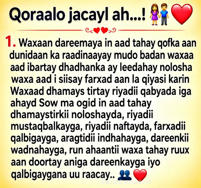 nasiib ,waa nolol aan Laga Sinayn ,Waa nOLol qurxoon Oo aan Lagu HeLo duco ,Markad Haysato qof kugu Farxa ,raaDiya Muuqaaga ,kuu xiiso qaba La HadaLkaaga ,garabkaaga aH ,Raba inuu adiga kuLa noolaado , noloshaadda ka aH kaaLin Weyn, markaad niyad jabto ku dhiiri geLiya ,Markad MurUgsantay Farxadaadda Sabbab unoqda ,raaDiya adiga XasiLoonidaada,degenaantaadda , HubaaL Waxan odhan karaa waan HeLay qofKaygi saxda aHaa Markaan dhinaC waLba ka eego ,Sidaadd igu kaLsoontay ,sidaadd iLa Dareenka tahay ,sidaadd iigu dhego nugushay ,ii dhegeysato ,ii qadarizo ,in baddan Waxa jira noloshaada qof ku soo biira adoo ku nasta oo ku dega qofkaas oo noloshada oo dhan ka dhiga Hoyga Farxadda ,Hoyga jacaylka , HubaaL waa adiga waan kugu qanCay Oo waan kugu nastay Oo kugu FaNaa , Ma arag qof sidaada oo kale u wanaagsan ugu naxariis baddan , waxad ii siisay waxad ii samaysay ayaa ka wayn ,waxad igu Habtay jacayl kaLgaCaL ,Dareen dhab aH ,caaShaq aan marna gudhayn ,iLaa biLaww iLaa dhamaad Waxad isoo Samasay nolol ku dhisan jacayl , Waa raxmad la jOogaagu ,Waan guuLaysatay ,Waxan HeLay qof kii aan ku riyoon jiray ,qofkii qalpiGayga u qalmayey ,qofki nolosheyda aan La rabay ,sugayey inuu maruunn ii imaado ,qofkii saxda aHaa ee aan rabay inaan nolosha La waado ,ku midawno xubiga caashaq ,Waan HeLay ,waxan ku HeLay naSiib ,Mana sii daynayo , waxan ku sii nayaa ,qalpi dacat aH oo aan khiyaano aqoon ,sidaadd ii jeclaatay in kabddan baan ku jeclaanayaa ,noloshayda Hadaan qof jeckaanayo adaan ku jeclaanaya ,kaLigaa baan nafteyda kuu Hurayaa ,igu Laamaanaw igu deg ,waayo waadd uqalantaa in lagu jeclaado Waxa taHay qofka iFaHamma ,ii FaHma si aan Cid kale amma dadka igu dhaww aanay ii FaHmin. Waxanad noqotay qofka qalpiGayga iyo nafteydda FaHma ,iLa Dareen aH dareema xaaLadaadan ku jirro FaHma MaaLinkayGu suu aHaa ,adiga qof kuLa Midda ma joogo iLa tahay aduuunka ,qofkuu dhigma ,waayo adiga oo kale nasiib baa Lagu HeLaa amma duco ,adiga waxad igu Habtay kalgacaL ,caashaq aan Dhamaad lahayn , qalpiGayga Hadii La Furro Waxa Laga HeLayaa magaCaaga ,waayo qofka duunka ugu jecelahay ayaad nasiib uyeelatay rabo inaan nolosha la qaybsaddo ilaa intaan noolay waan kuLa joogaa ,ilaa xiLi walba waxan aHay garabkaaga : waad ideeqday oo waad isoo jiidatay dareen iyo jacayl ba ,waan ku qabaa kalgacaL ,waxan kuugu nuguLay in kabddan intaadd ii nugushay Farxadda dhabta aH waa marka ad Haysato qof ku Raba jecel HadaLkaaga , waxan doonaya inaan kuu jeclaado sidii aad rabtay iisheeg oo dareensii sida aad jeceshay in laguu FaHmo Laguu Daneeyo  Hubaal waxan kaa Saraysiinayaa dumarr oo dhan waxan kuu Xidhaya maaLin maaLmaHa ka Midda TaaSh qurxoon Markaasbaan ku DhaHayaa Waan ku guuLaysanay SaFarkeeni jacayl ,Markaas ii farxa ii dhooLa Cadee ,waa MaaLinkuu  khaas aH waana MaaLin aan rabo inaan ku sameeyo intaan noolay waan baLan ,  jacayl ka Dhabta waa midd ka ay wadaagaan Laba Qalpi oo is jecel waan arkay adiga jacaylkaaga ,sidaas marwalba igu aHaww dacatt iguna nagis anigaa aH Farxadaada ,anaa aH noloshaadda danbe iyo ayaaHaga Farxadeed , abidd ii Farxsanaww Wax ku dhiba ,iyo Wax ku xumeeya kuuma ogoLi noloshyeyda nafteyD