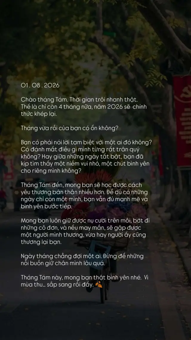01 . 08 . 2026 Chào tháng Tám. Thời gian trôi nhanh thật.  Thế là chỉ còn 4 tháng nữa, năm 2026 sẽ  chính thức khép lại. Tháng vừa rồi của bạn có ổn không? Bạn có phải nói lời tạm biệt với một ai đó không? Có đánh mất điều gì mình từng rất trân quý không? Hay giữa những ngày tất bật, bạn đã kịp tìm thấy một niềm vui nhỏ, một chút bình yên cho riêng mình không? Tháng Tám đến, mong bạn sẽ học được cách yêu thương bản thân nhiều hơn. Để dù có những ngày chỉ còn một mình, bạn vẫn đủ mạnh mẽ và bình yên bước tiếp. Mong bạn luôn giữ được nụ cười trên môi, bớt đi những cô đơn, và nếu may mắn, sẽ gặp được một người mình thương, vừa hay người ấy cũng thương lại bạn. Ngày tháng chẳng đợi một ai. Đừng để những nỗi buồn giữ chân mình lâu quá. Tháng Tám này, mong bạn thật bình yên nhé.  Vì mùa thu… sắp sang rồi đấy. 🍂 #xuhuongtiktok #story #20th11 #chualanh #cuocsong 