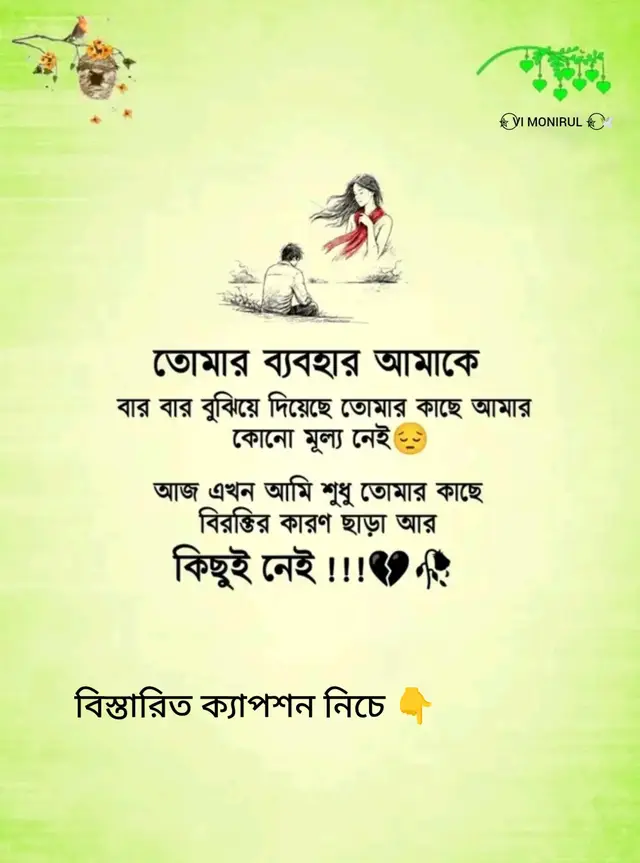 তোমার ব্যবহার আমাকে বারবার বুঝিয়ে দিয়েছে, তোমার কাছে আমার কোনো মূল্য নেই। আজ আমি আর তোমার প্রিয় কেউ নই, শুধু বিরক্তির একটি কারণ। যাকে একদিন নিজের সবটুকু দিয়ে ভালোবেসেছিলে, আজ তার উপস্থিতিই তোমার কাছে অসহ্য। তাই আর অভিযোগ করি না, শুধু নীরবে সরে যাই... কারণ জোর করে কারও জীবনে মূল্য পাওয়া যায় না।
