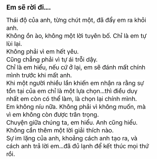 Thái độ của anh, từng chút một, đã đẩy em rời xa. Không ồn ào, không lời tuyên bố, chỉ lùi lại. Không phải vì hết yêu hay tự ái, mà vì em hiểu nếu còn ở lại, em sẽ tự đánh mất chính mình trước khi mất anh. Em không níu nữa, vì em không còn được trân trọng. Hiểu rồi, chuyện chúng ta cũng đã rõ. Anh cũng không cần phải nói gì thêm. Sự im lặng của anh, khoảng cách anh tạo ra, và cách anh trả lời đã đủ để kết thúc mọi thứ rồi. 