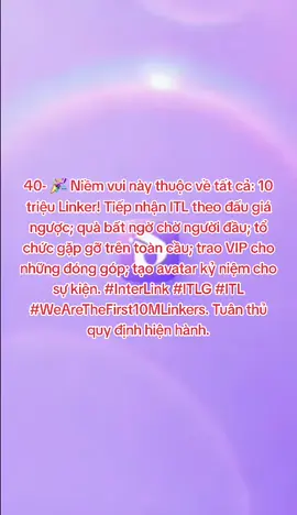40- 🎉 Niềm vui này thuộc về tất cả: 10 triệu Linker! Tiếp nhận ITL theo đấu giá ngược; quà bất ngờ chờ người đầu; tổ chức gặp gỡ trên toàn cầu; trao VIP cho những đóng góp; tạo avatar kỷ niệm cho sự kiện. #InterLink #ITLG #ITL #WeAreTheFirst10MLinkers. Tuân thủ quy định hiện hành.