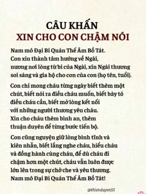 Có những người mẹ chỉ mong một điều rất giản dị: một ngày nào đó, con có thể nói ra điều con muốn, biết gọi mẹ, biết bày tỏ điều con đang nghĩ và kết nối với mọi người xung quanh. Nếu bạn đang có một em bé chậm nói và trong lòng vẫn nhiều lo lắng, có thể dành ít phút mỗi ngày thành tâm niệm Phật, cầu nguyện cho con được bình an, thuận duyên và từng ngày có thêm những bước tiến nhỏ. Và cũng nguyện cho chính mình đủ bình tĩnh, kiên nhẫn và thấu hiểu để đồng hành cùng con trên hành trình ấy. Nam mô Đại Bi Quán Thế Âm Bồ Tát! - Bài khấn từ Thiện Duyên Tâm An #baikhan #conchamnoi #caunguyenchocon #quantheambotat #thienduyen55
