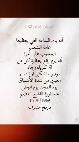 أقتربت الساعة التي ينتظرها عامة الشعب المغلوب على أمرة أنة يوم رائع ينتظرة كل من  لة كبرياء ووفاء يوم ربما تبكي أو تبتسم  العيون من شدة الأشتياق يوم المجد يوم الوطن عيد ثورة الفاتح العظيم 1 / 9 /1969 تاريخ مشرف