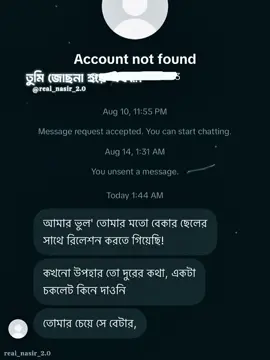 কখনো কখনো একটা “Account not found”–ই বলে দেয়, মানুষটা শুধু তোমার জীবন থেকে নয়, তোমার গল্প থেকেও চলে গেছে। কথাগুলো এখনো চোখের সামনে ভাসে— “আমার ভুল, তোমার মতো বেকার ছেলের সাথে রিলেশন করতে গিয়েছি!” “কখনো উপহার তো দূরের কথা, একটা চকোলেট কিনে দাওনি।” “তোমার চেয়ে সে বেটার।” সেদিন আমি কোনো উত্তর দিইনি। হয়তো দেওয়ার মতো উত্তরও ছিল না। কারণ ভালোবাসার মানুষ যখন ভালোবাসার হিসাবটা চকোলেট, উপহার আর টাকার অঙ্কে করতে শুরু করে, তখন নিজের সত্যিটা প্রমাণ করার চেষ্টাটাও কেমন যেন অর্থহীন লাগে। আমি হয়তো তোমাকে দামি কিছু দিতে পারিনি, কিন্তু তোমাকে নিয়ে আমার স্বপ্নগুলো কখনো সস্তা ছিল না। তোমার জন্য হয়তো একটা চকোলেট কিনে দিতে পারিনি, কিন্তু তোমাকে হারানোর ভয়টা প্রতিদিন বুকের ভেতর বয়ে বেড়িয়েছি। আর আজ? তোমার নামের জায়গায় শুধু লেখা— “Account not found.” অদ্ভুত না? যে মানুষটার সাথে একসময় সারারাত কথা বলতাম, আজ তার সাথে কথা বলার দরজাটাও নেই। তুমি হয়তো তোমার জীবনে সত্যিই আমার চেয়ে “better” কাউকে পেয়ে গেছো। কিন্তু একটা কথা মনে রেখো— যে মানুষটা তোমাকে ভালোবেসে নিজের অপূর্ণতাগুলো নিয়েও তোমার পাশে থাকতে চেয়েছিল, তাকে হারানোর পর হয়তো তুমি অনেক কিছু পাবে… শুধু সেই মানুষটাকে আর পাবে না। — সালমান