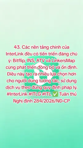 43. Các nền tảng chính của InterLink đều có tiến triển đáng chú ý: Bitflip, INS, ATV và LinkersMap cùng phát triển đồng bộ và ổn định. Điều này tạo ra nhiều lựa chọn hơn cho người dùng tương tác, sử dụng dịch vụ theo đúng quy định pháp lý. #InterLink #ITLG #ITL ✅ Tuân thủ Nghị định 284/2026/NĐ-CP
