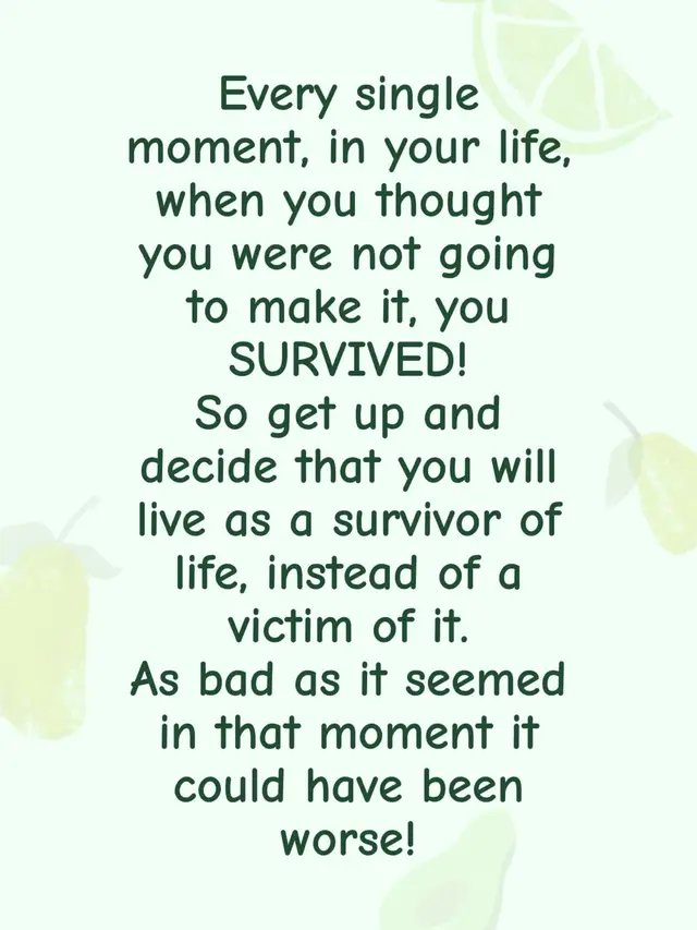 Every single moment, in your life, when you thought you were not going to make it, you SURVIVED!  So get up and decide that you will live as a survivor of life, instead of a victim of it.  As bad as it seemed in that moment it could have been worse!
