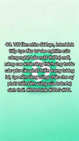 40. Với tầm nhìn dài hạn, InterLink tiếp tục đầu tư vào nghiên cứu công nghệ bảo mật thế hệ mới, nâng cao khả năng thích ứng trước các yêu cầu phát triển trong tương lai, tạo nền tảng vững chắc cho sự phát triển bền vững của toàn hệ sinh thái. #InterLink #ITLG #ITL