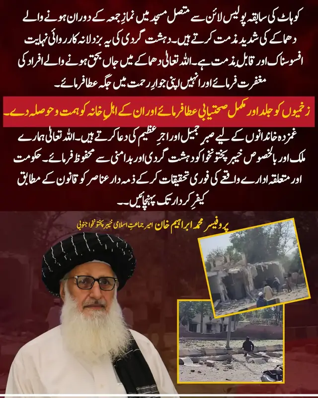 کوہاٹ کی سابقہ پولیس لائن سے متصل مسجد میں نمازِ جمعہ کے دوران ہونے والے دھماکے کی شدید مذمت کرتے ہیں۔ دہشت گردی کی یہ بزدلانہ کارروائی نہایت افسوسناک اور قابلِ مذمت ہے۔ اللہ تعالیٰ دھماکے میں جاں بحق ہونے والے افراد کی مغفرت فرمائے اور انہیں اپنی جوارِ رحمت میں جگہ عطا فرمائے۔ زخمیوں کو جلد اور مکمل صحتیابی عطا فرمائے اور ان کے اہلِ خانہ کو ہمت و حوصلہ دے۔ غمزدہ خاندانوں کے لیے صبرِ جمیل اور اجرِ عظیم کی دعا کرتے ہیں۔ اللہ تعالیٰ ہمارے ملک اور بالخصوص خیبرپختونخوا کو دہشت گردی اور بدامنی سے محفوظ فرمائے۔ حکومت اور متعلقہ ادارے واقعے کی فوری تحقیقات کرکے ذمہ دار عناصر کو قانون کے مطابق کیفرِ کردار تک پہنچائیں۔#petroleumlevy #jamat_e_islami #پٹرولیم_لیوی_ختم_کرو #پٹرول_سستا_کرو #HafizNaeemRehman 