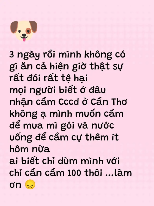 3 ngày rồi mình không có gì ăn cả hiện giờ thật sự rất đói rất tệ hại mọi người biết ở đâu nhận cầm Cccd ở Cần Thơ không ạ mình muốn cầm để mua mì gói và nước uống để cầm cự thêm ít hôm nữa  ai biết chỉ dùm mình với chỉ cần cầm 100 thôi ...làm ơn 😞