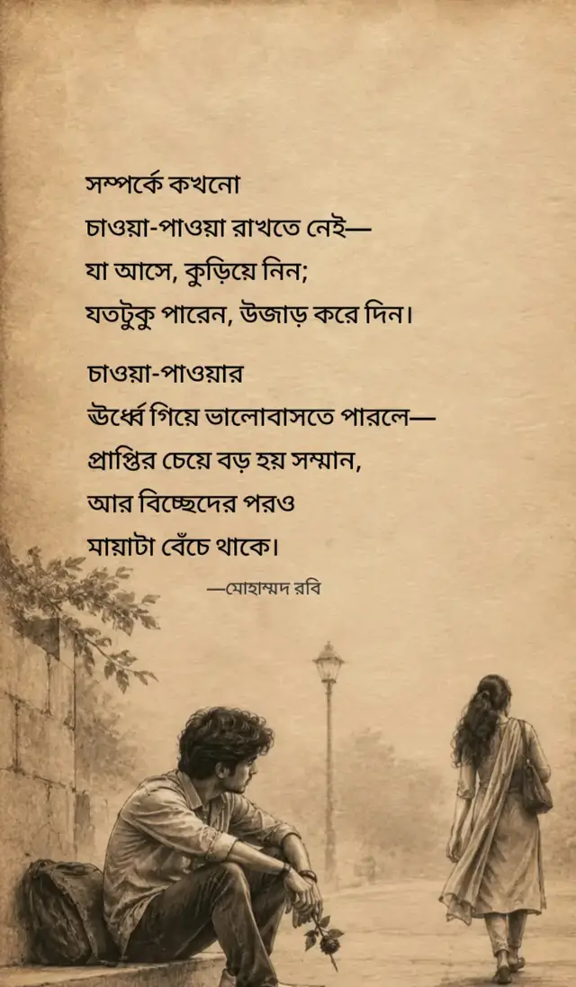 সম্পর্কে কখনো চাওয়া-পাওয়া রাখতে নেই— যা আসে, কুড়িয়ে নিন; যতটুকু পারেন, উজাড় করে দিন। কারণ কোনো সম্পর্কই চিরস্থায়ী নয়, কোনো মানুষকেই জোর করে ধরে রাখা যায় না। জোর যেখানে থাকে, সেখানে ভালোবাসা ফুরিয়ে গিয়ে তিক্ততাই জমে। চাওয়া-পাওয়ার ঊর্ধ্বে গিয়ে ভালোবাসতে পারলে— প্রাপ্তির চেয়ে বড় হয় সম্মান, আর বিচ্ছেদের পরও মায়াটা বেঁচে থাকে। মোহাম্মদ রবি  #foryou #trending #fypシ゚viral #bdtiktokofficial🇧🇩 #viral_video 