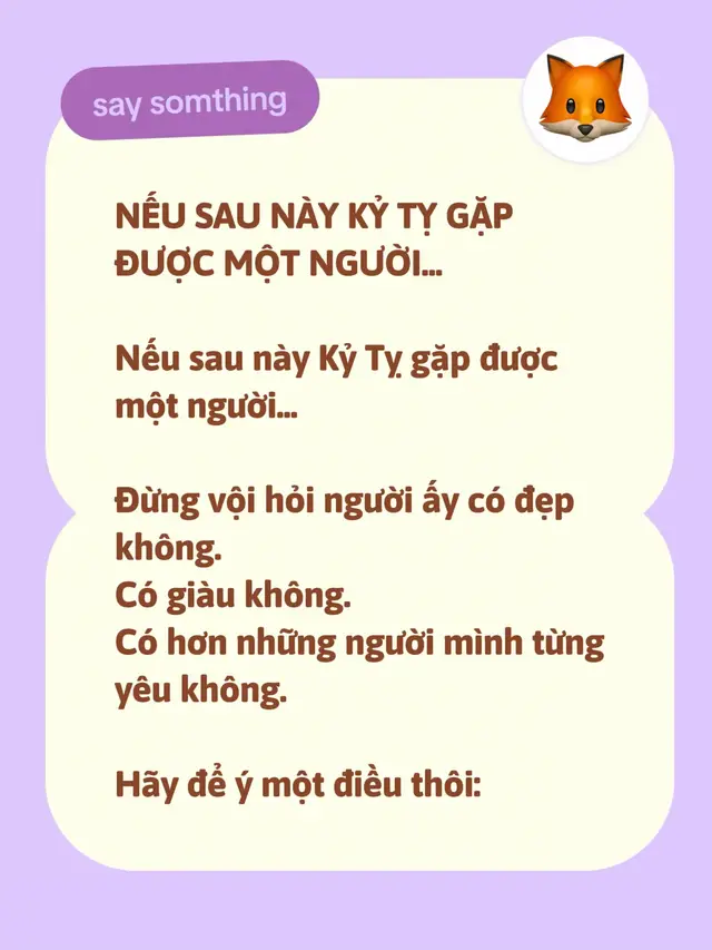 NẾU SAU NÀY KỶ TỴ GẶP ĐƯỢC MỘT NGƯỜI... Nếu sau này Kỷ Tỵ gặp được một người... Đừng vội hỏi người ấy có đẹp không. Có giàu không. Có hơn những người mình từng yêu không. Hãy để ý một điều thôi: Ở bên người ấy, mình có còn phải gồng lên không? Bởi Kỷ Tỵ đã đi qua đủ nhiều năm tháng để hiểu... Một mối quan hệ khiến mình phải đoán xem người ta còn yêu mình không, thực sự rất mệt. Một tình yêu mà ngày nào cũng phải hỏi: “Em đang nghĩ gì?” “Anh có làm gì sai không?” “Em còn muốn ở bên anh không?” thì dù còn yêu đến đâu, trái tim cũng sẽ có ngày mỏi. Nếu sau này Kỷ Tỵ gặp được một người... Người ấy không bắt mình phải chứng minh tình yêu mỗi ngày. Không kiểm soát từng cuộc gọi. Không bắt mình phải giải thích mọi thứ. Không khiến mình cảm thấy mình phải trở thành một người khác thì mới xứng đáng được yêu. Người ấy có thể không hiểu hết những gì mình từng trải qua. Nhưng họ đủ tinh tế để không chạm vào những vết thương mà mình đã mất rất nhiều năm mới học được cách giấu đi. Kỷ Tỵ vốn không phải người dễ nói hết lòng mình. Có những chuyện buồn... mình chọn im lặng. Có những ngày rất mệt... mình vẫn nói: “Anh ổn.” Nếu gặp đúng người, họ sẽ không ép mình phải nói ngay. Họ chỉ nhẹ nhàng hỏi: “Nếu hôm nay anh không ổn thì sao?” Chỉ một câu như vậy... đôi khi đủ khiến một người đàn ông im lặng rất lâu. Bởi càng trưởng thành, Kỷ Tỵ càng hiểu: Tình yêu không phải tìm một người khiến mình hạnh phúc mỗi ngày. Không ai làm được điều đó. Tình yêu là tìm một người... khi cuộc sống trở nên khó khăn, hai người vẫn không quay sang làm tổn thương nhau. Khi có tiền thì cùng vui. Khi khó khăn thì cùng chịu. Khi một người thành công, người kia không thấy tự ti. Khi một người thất bại, người kia không coi thường. Và khi cả hai cùng mệt... không ai nói: “Thôi, chia tay đi.” chỉ vì một ngày quá tệ. Nếu sau này Kỷ Tỵ gặp được một người như vậy... Hãy yêu người ấy bằng sự trưởng thành mà những năm tháng trước đây đã dạy mình. Đừng đem những tổn thương của người cũ... để trừng phạt người mới. Đừng bắt người đến sau phải trả giá cho những gì người trước đã làm. Đừng vì từng bị phản bội... mà nghi ngờ một người chưa từng làm điều gì có lỗi với mình. Bởi đôi khi... người tốt đến sau không có trách nhiệm phải chữa lành tất cả những gì người cũ đã làm. Họ chỉ cần được mình yêu một cách công bằng. Và Kỷ Tỵ cũng đừng tìm một người hoàn hảo. Bởi chính mình cũng đâu hoàn hảo. Hãy tìm một người... có thể cùng mình sửa chữa những điều chưa tốt. Một người biết xin lỗi. Biết lắng nghe. Biết nhường nhau một bước. Biết rằng trong một cuộc tranh cãi, thắng người mình yêu không bao giờ là một chiến thắng. Bởi cuối cùng... mình thắng một câu nói, nhưng lại làm người bên cạnh mình tổn thương. Thì có đáng không? Có lẽ sau tất cả... Điều Kỷ Tỵ cần không phải là một tình yêu quá mãnh liệt. Mà là một tình yêu đủ bình yên để ở lại. Một người mà sau một ngày ngoài xã hội đầy mệt mỏi, mình chỉ muốn trở về. Không phải vì nhà đẹp. Không phải vì cuộc sống hoàn hảo. Mà vì... ở đó có người đang chờ mình. Có thể chẳng nói gì nhiều. Chỉ một câu: “Hôm nay anh mệt không?” Thế là đủ. Đàn ông càng lớn càng hiểu một câu hỏi đơn giản như vậy quý giá đến nhường nào. Và nếu một ngày Kỷ Tỵ thật sự gặp được người đó... Đừng để cái tôi của mình lớn hơn tình yêu. Đừng im lặng quá lâu. Đừng nghĩ: “Nếu cô ấy yêu mình thì cô ấy phải hiểu.” Không. Không ai có nghĩa vụ phải đọc được suy nghĩ của mình. Yêu nhau.. thì hãy nói. Buồn... thì hãy nói. Tổn thương... thì hãy nói. Nhớ... thì hãy nói. Muốn người ấy ở lại... càng phải nói. Bởi có những mối quan hệ không kết thúc vì hết yêu. Nó kết thúc chỉ vì... hai người đều chờ người kia lên tiếng trước. Kỷ Tỵ à... Có thể trước đây mình từng yêu sai người. Từng đặt niềm tin sai chỗ. Từng nghĩ một người sẽ đi cùng mình cả đời... nhưng cuối cùng họ vẫn rời đi. Không sao cả. Đừng vì một vài lần tình yêu không thành... mà nghĩ rằng mình không còn xứng đáng được yêu. Bởi cuộc đời này... đôi khi người đến sớm chỉ để dạy mình trưởng thành. Còn người đến sau... mới là người khiến mình hiểu: Tình yêu thật sự không phải là tìm được một người khiến mình không bao giờ đau. Mà là tìm được một người...