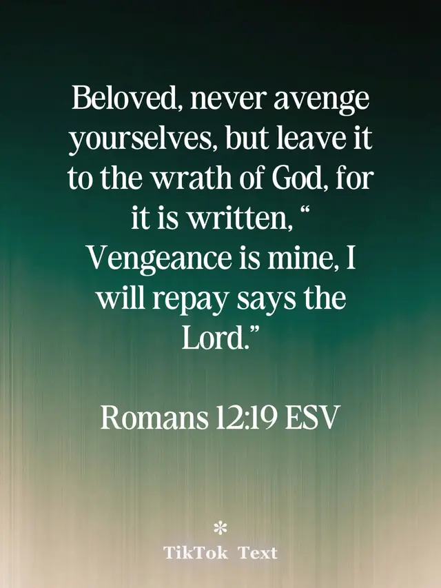 Beloved, never avenge yourselves, but leave it to the wrath of God, for it is written, “Vengeance is mine, I will repay says the Lord.”                  Romans 12:19 ESV