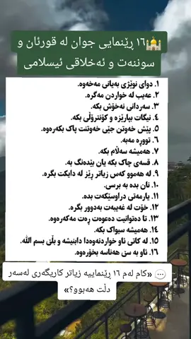 🌿🤍 ١٦ ڕێنمایی جوان بۆ ژیانێک نزیکتر لە خوا 🕌✨ هەندێک ڕێنمایی بچووک، دەتوانن گۆڕانێکی گەورە لە ژیانماندا دروست بکەن… 🤍 📖 لە ڕۆشنایی قورئان و سوننەتدا، فێری ئەوە دەبین چۆن دڵمان پاکتر، ڕەفتارمان جوانتر و ژیانمان پڕ لە خێر و بەرەکەت بێت. 🤲🏻 💚 ئەگەر یەکێک لەم ڕێنماییانەش ببێتە هۆی گۆڕانێکی باش لە ژیانی تۆ یان کەسێکی تر، ئەوە خۆی خێرێکی گەورەیە. 📌 بیخوێنەوە، کاری پێ بکە و بڵاوی بکەرەوە؛ لەوانەیە کەسێک سوودی لێ ببینێت. 🤲🏻 خوای گەورە هەموومان ڕێنمایی بکات بۆ ڕێگای ڕاست. ئامین ❤️ #قورئان #سوننەت #ئامۆژگاری_ئاینی #ئیسـلام #ژیانی_باش 
