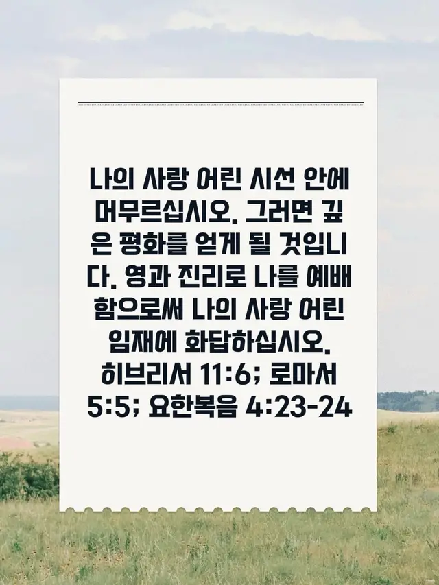 나의 사랑 어린 시선 안에 머무르십시오. 그러면 깊은 평화를 얻게 될 것입니다. 영과 진리로 나를 예배함으로써 나의 사랑 어린 임재에 화답하십시오. 히브리서 11:6; 로마서 5:5; 요한복음 4:23-24