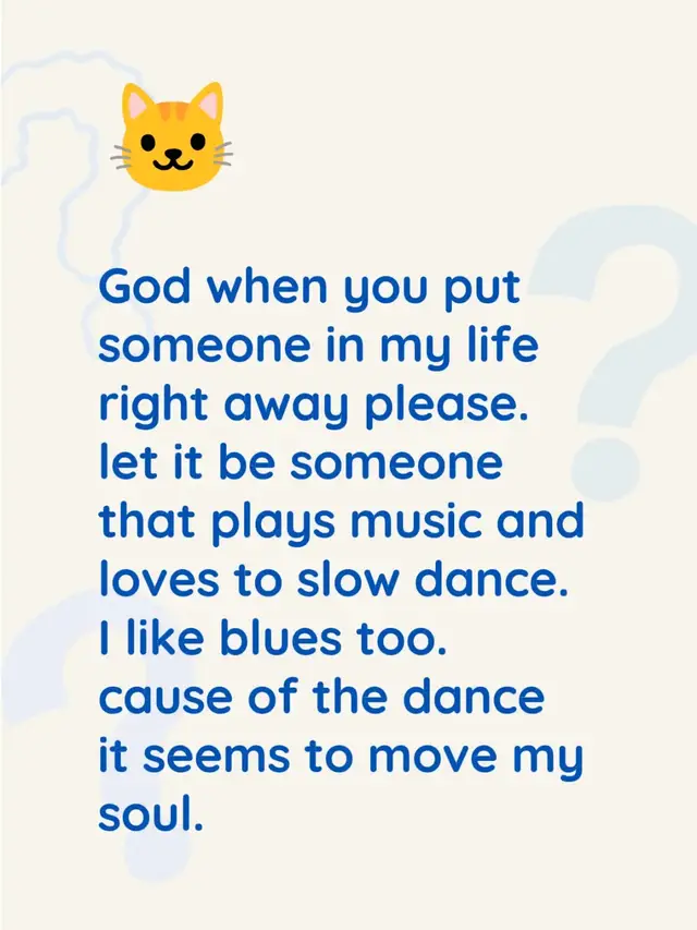 God when you put someone in my life right away please. let it be someone that plays music and loves to slow dance. I like blues too. cause of the dance it seems to move my soul.