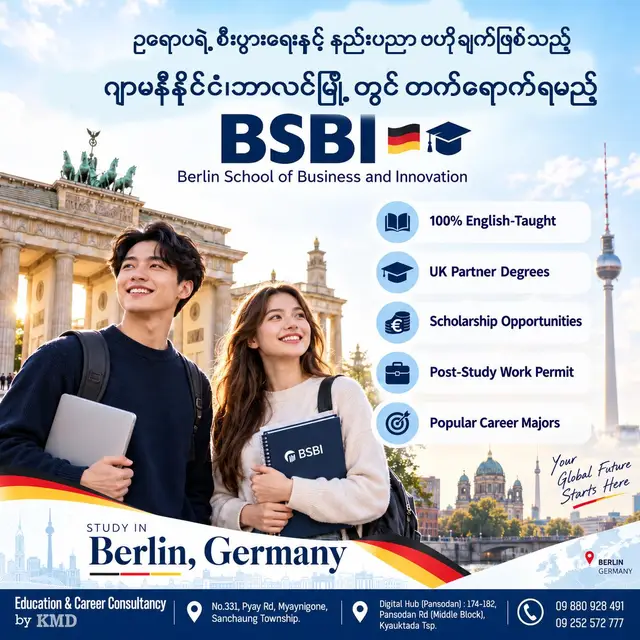 အဆင့်မြှင့်တင်လိုက်ပါ! 🌍 BSBI (Berlin School of Business and Innovation) နဲ့အတူ ဥရောပရဲ့ စီးပွားရေးနှင့် နည်းပညာဗဟိုချက်ဖြစ်တဲ့ ဂျာမနီနိုင်ငံ၊ ဘာလင်မြို့မှာ နိုင်ငံတကာအဆင့်မီ ပညာရေးအတွေ့အကြုံတွေကို ရယူလိုက်ပါ။ ✨ နိုင်ငံတကာမှာ ပညာသင်ကြားရင်း ကိုယ့်ရဲ့ Professional Skills တွေကို မြှင့်တင်ချင်သူ၊ Global Career တစ်ခုကို တည်ဆောက်ချင်သူတွေအတွက် BSBI က စိတ်ဝင်စားစရာကောင်းတဲ့ ပညာရေးလမ်းကြောင်းတစ်ခု ဖြစ်ပါတယ်။ 🎓✈️ 🌟 ဘာကြောင့် BSBI ကို ရွေးချယ်သင့်တာလဲ? 📚 100% English-Taught Programs အင်္ဂလိပ်ဘာသာစကားဖြင့် သင်ကြားပို့ချသော Program များကို လေ့လာနိုင်ပြီး နိုင်ငံတကာပညာရေးပတ်ဝန်းကျင်တွင် သင်ယူနိုင်ခြင်း။ 🎓 UK Partner Degrees သက်ဆိုင်ရာ UK Partner University များနှင့် ချိတ်ဆက်ထားသော Degree Program များကို လေ့လာနိုင်ခြင်း။ 💶 Scholarship Opportunities ဝင်ခွင့်သတ်မှတ်ချက်များနှင့် ကိုက်ညီပါက Scholarship အခွင့်အလမ်းများကို လျှောက်ထားနိုင်ခြင်း။ 💼 Post-Study Work Opportunities ဘွဲ့ရပြီးနောက် အလုပ်အကိုင်အခွင့်အလမ်းများကို ရှာဖွေလိုသူများအတွက် ဂျာမနီနိုင်ငံ၏ သက်ဆိုင်ရာ နေထိုင်ခွင့်နှင့် အလုပ်လုပ်ခွင့်ဆိုင်ရာ လမ်းကြောင်းများကို လေ့လာနိုင်ခြင်း။ 🎯 Popular Career Majors မိမိရဲ့ စိတ်ဝင်စားမှုနဲ့ အနာဂတ် Career Goals တွေအပေါ် မူတည်ပြီး Business, Management, Finance, Marketing နဲ့ IT ကဲ့သို့သော နယ်ပယ်များအတွက် သင့်တော်မယ့် Program တွေကို ရှာဖွေလေ့လာလိုက်ပါ။ ✨ Study in Germany 🇩🇪 ✨ Gain International Exposure 🌍 ✨ Build Your Global Career 🚀 ကိုယ့်ရဲ့ ပညာရေးအနာဂတ်အတွက် နိုင်ငံတကာအဆင့်မီ အခွင့်အလမ်းတွေကို စတင်ရှာဖွေဖို့ အချိန်တန်ပါပြီ။ 📩 BSBI ရဲ့ Program များ၊ ဝင်ခွင့်သတ်မှတ်ချက်များ၊ Scholarship အခွင့်အလမ်းများနှင့် ကျောင်းလျှောက်ထားခြင်းဆိုင်ရာ အသေးစိတ်အချက်အလက်များကို သိရှိလိုပါက ဆက်သွယ်မေးမြန်းနိုင်ပါတယ်။ 📩 For Admission & Programme Details — Contact us now! Education & Career Consultancy by KMD 📞 09 880 928 491 | 09 252 572 777 📧 oscs@kmd.edu.mm 📍 Office 1: No.331, Pyay Road, Myaynigone, Sanchaung Tsp., Yangon 📍 Office 2: Digital Hub (8th Floor), 174–182, Pansodan Road (Middle Block), Kyauktada Tsp., Yangon ✨ Online / Walk-in လာရောက် ဆွေးနွေးနိုင်ပါပြီ။ 🇩🇪 Your Future Starts Here — Study in Berlin with BSBI! 🎓 #KMDECC #EducationandCareerConsultancybyKMD #OverseasCounseling #fyp #Foryourpage #BSBI #BerlinSchoolOfBusinessAndInnovation #StudyInGermany #StudyInBerlin #StudyAbroad #ScholarshipOpportunities #GlobalCareer #EducationAndCareerConsultancy
