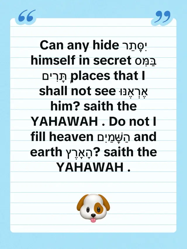 📖 Jeremiah 23:24 — יִרְמְיָהוּ כ״ג:כ״ד The omnipresence of YAHAWAH — No one can hide from His sight. Hebrew Scripture אִם־יִסָּתֵר אִישׁ בַּמִּסְתָּרִים וַאֲנִי לֹא־אֶרְאֶנּוּ נְאֻם־יְהוָה; הֲלוֹא אֶת־הַשָּׁמַיִם וְאֶת־הָאָרֶץ אֲנִי מָלֵא נְאֻם־יְהוָה׃ English — KJV with your preferred divine name Can any hide himself in secret places that I shall not see him? saith the YAHAWAH. Do not I fill heaven and earth? saith the YAHAWAH. Hebrew word-by-word breakdown Hebrew	Pronunciation	Meaning אִם	Im	If / can יִסָּתֵר	Yissater	He hides himself אִישׁ	Ish	A man / person בַּמִּסְתָּרִים	Bammistarim	In secret places וַאֲנִי	Va’ani	And I לֹא	Lo	Not אֶרְאֶנּוּ	Er’ennu	I shall see him נְאֻם־יְהוָה	Ne’um YHWH	Declares YAHAWAH הֲלוֹא	Halo	Do I not? אֶת־הַשָּׁמַיִם	Et-hashamayim	The heavens וְאֶת־הָאָרֶץ	Ve’et-ha’aretz	And the earth אֲנִי	Ani	I מָלֵא	Male	Fill / filling נְאֻם־יְהוָה	Ne’um YHWH	Declares YAHAWAH Understanding the deeper meaning 1. יִסָּתֵר — To hide oneself The verse asks whether a person can conceal himself from God’s sight. The implied answer is no. 2. בַּמִּסְתָּרִים — In secret places Even locations hidden from human observation are not hidden from YAHAWAH. 3. אֶרְאֶנּוּ — I shall see him This emphasizes divine awareness. Nothing is beyond God’s knowledge. 4. אֲנִי מָלֵא — I fill YAHAWAH declares His presence throughout heaven and earth. This is the biblical teaching commonly called omnipresence. Powerful cross-references Psalm 139:7–8 Whither shall I go from thy spirit? or whither shall I flee from thy presence? If I ascend up into heaven, thou art there: if I make my bed in hell, behold, thou art there. Proverbs 15:3 The eyes of the YAHAWAH are in every place, beholding the evil and the good. 2 Chronicles 16:9 For the eyes of the YAHAWAH run to and fro throughout the whole earth, to shew himself strong in the behalf of them whose heart is perfect toward him. Hebrews 4:13 Neither is there any creature that is not manifest in his sight: but all things are naked and opened unto the eyes of him with whom we have to do. The context of Jeremiah 23 Jeremiah 23:16–32 addresses false prophets who claimed to speak for God while delivering messages that did not come from Him. In verse 24, YAHAWAH declares that no hidden activity escapes His knowledge. The central message: Human beings may conceal their actions from one another, but according to Jeremiah, nothing can be concealed from YAHAWAH. This verse speaks both of divine accountability and the assurance that YAH ’s knowledge is not limited by human boundaries. Shabbat Shalom! 📖🕊️
