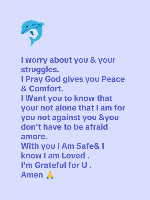 I worry about you & your struggles. I Pray God gives you Peace& Comfort. I Want you to know that your not alone that I am for you not against you &you don't have to be afraid amore. With you I Am Safe& I know I am Loved . I'm Grateful for U . Amen 🙏