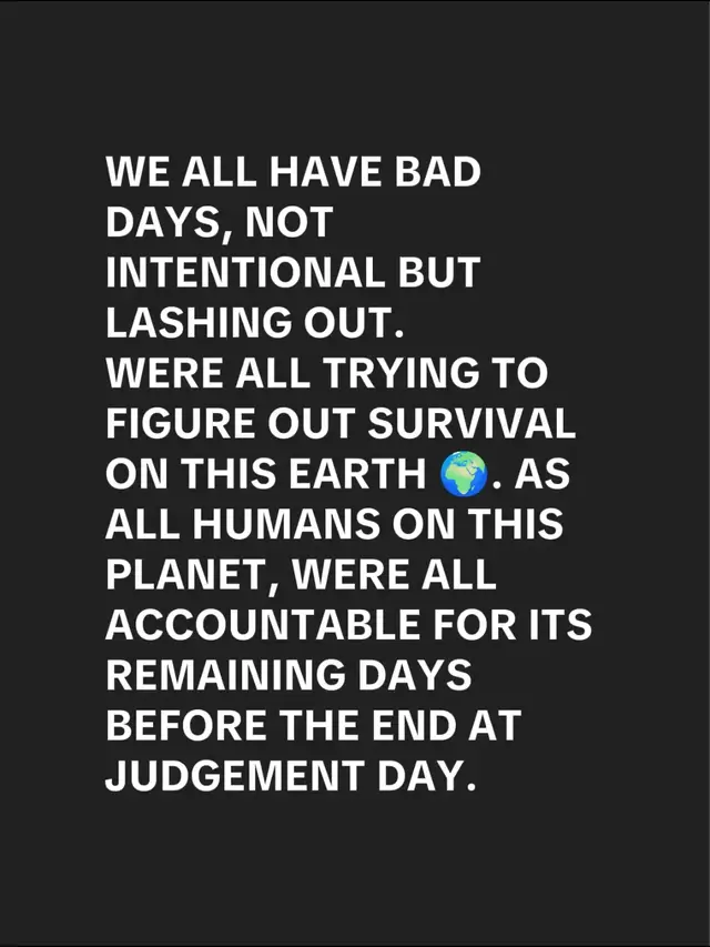 WE ALL HAVE BAD DAYS, NOT INTENTIONAL BUT LASHING OUT. WERE ALL TRYING TO FIGURE OUT SURVIVAL ON THIS EARTH 🌍. AS ALL HUMANS ON THIS PLANET, WERE ALL ACCOUNTABLE FOR ITS REMAINING DAYS BEFORE THE END AT JUDGEMENT DAY.