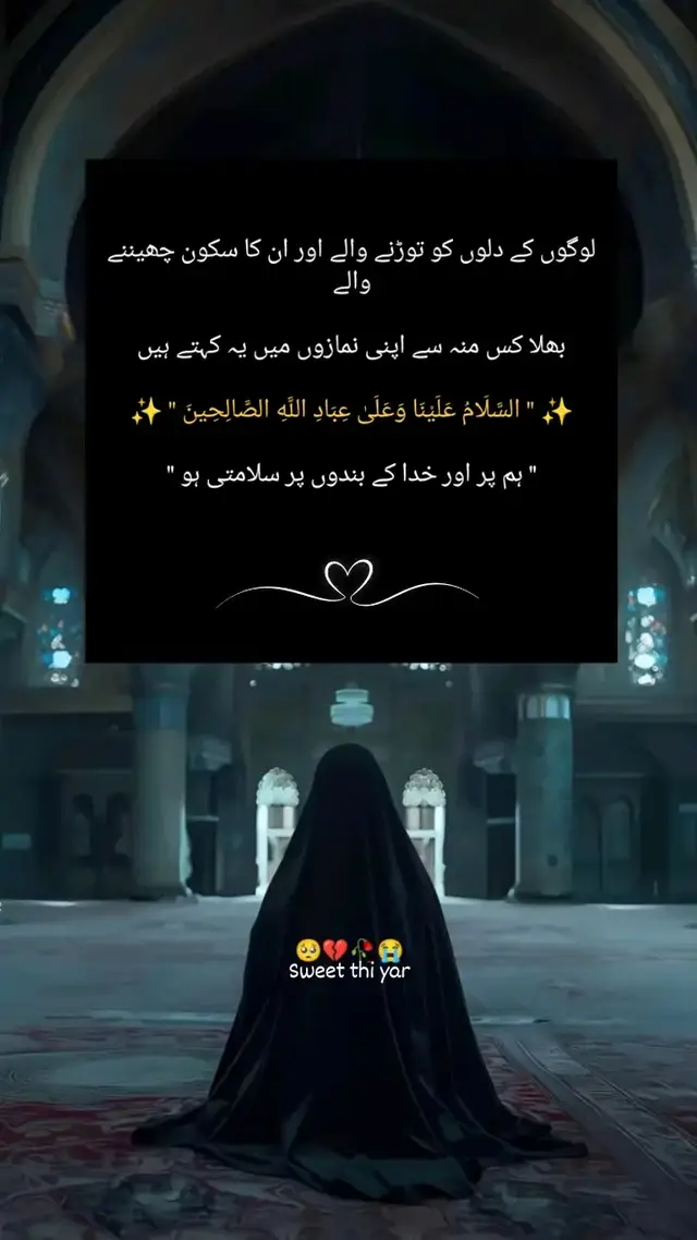 لوگوں کے دلوں کو بے دردی سے توڑ کر، ان کا ہنستا کھیلتا سکون چھین کر، آخر ہم کس منہ سے خدا کے سامنے کھڑے ہوتے ہیں؟ 💔 چہروں پر تقدس اور زبان پر 'السَّلَامُ عَلَيْنَا وَعَلَىٰ عِبَادِ اللَّهِ الصَّالِحِينَ' (ہم پر اور خدا کے نیک بندوں پر سلامتی ہو) کا ورد سجانے سے پہلے، ہمیں اپنے گریبان میں جھانکنا چاہیے سجدوں کی قبولیت صرف سر جھکانے میں نہیں، بلکہ کسی کے ٹوٹے ہوئے دل کو جوڑنے اور مخلوقِ خدا کو اپنے شر سے محفوظ رکھنے میں ہے ۔ جب تک ہمارے رویوں سے دوسروں کے دل زخمی ہوتے رہیں گے، تب تک ہماری دعاؤں میں وہ اثر اور روح نہیں آ سکتی۔ خدا کے بندوں پر ظلم کر کے، خدا سے سلامتی مانگنا محض ایک دکھاوا ہے۔ اصل بندگی تو یہ ہے کہ تمہاری وجہ سے کسی کی آنکھ میں آنسو نہ آئے اور کسی کا سکون غارت نہ ہو۔ ⚖️✨