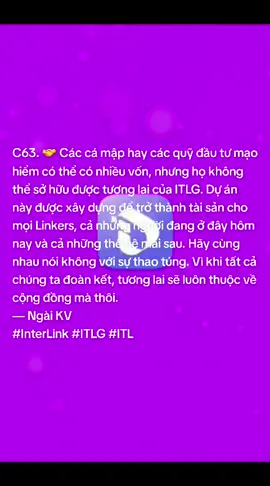 C63. 🤝 Các cá mập hay các quỹ đầu tư mạo hiểm có thể có nhiều vốn, nhưng họ không thể sở hữu được tương lai của ITLG. Dự án này được xây dựng để trở thành tài sản cho mọi Linkers, cả những người đang ở đây hôm nay và cả những thế hệ mai sau. Hãy cùng nhau nói không với sự thao túng. Vì khi tất cả chúng ta đoàn kết, tương lai sẽ luôn thuộc về cộng đồng mà thôi. — Ngài KV #InterLink #ITLG #ITL
