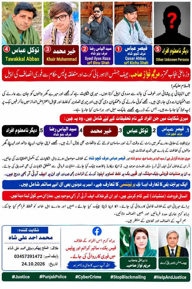 وزیراعلیٰ پنجاب محترمہ مریم نواز صاحبہ، چیف جسٹس لاہور ہائی کورٹ اور متعلقہ پولیس حکام سے فوری انصاف کی اپیل السلام علیکم! میں انتہائی پریشانی اور خوف کی حالت میں حکامِ بالا سے مدد کی اپیل کرتا ہوں۔ میری شکایت ہے کہ بعض افراد مجھے اور میرے گھر والوں کو مبینہ طور پر دھمکیاں دے رہے ہیں۔ مجھے گولی مارنے کی دھمکیاں دی گئی ہیں، اور میری شکایت کے مطابق مجھے غلط کام کرنے پر مجبور کرنے کی کوشش کی جاتی ہے۔ مزید یہ کہ میری تصاویر کو مبینہ طور پر غلط اور قابلِ اعتراض انداز میں بنا کر فیس بک پر اپ لوڈ کیا جا رہا ہے اور ان کے ذریعے مجھے بلیک میل کیا جا رہا ہے۔ مجھے اپنے والد، اپنے گھر والوں اور اپنی جان کی حفاظت کے بارے میں شدید خدشات ہیں۔ میری شکایت ہے کہ رات کے وقت ہمارے گھر بھی آیا گیا اور ہمارے گھر سے سامان لوٹے جانے کا واقعہ پیش آیا۔ میری وزیراعلیٰ پنجاب محترمہ مریم نواز صاحبہ، چیف جسٹس لاہور ہائی کورٹ اور پولیس کے اعلیٰ حکام سے پُرزور اپیل ہے کہ میری شکایت کی فوری، غیر جانب دارانہ تحقیقات کروائی جائیں، میری اور میرے اہلِ خانہ کی حفاظت یقینی بنائی جائے، فیس بک پر تصاویر اپ لوڈ کرنے اور بلیک میلنگ میں ملوث اکاؤنٹس کی تحقیقات کی جائیں، اور ثبوت کی بنیاد پر ذمہ دار افراد کے خلاف قانون کے مطابق کارروائی کی جائے۔ ہمیں انصاف اور تحفظ فراہم کیا جائے۔ میں متعلقہ حکام سے درخواست کرتا ہوں کہ میری فریاد کو سنجیدگی سے سنا جائے اور بروقت مدد کی جائے۔ براہِ کرم میری آواز متعلقہ حکام تک پہنچائیں اور میری مدد کریں۔ #Justice #PunjabPolice #CyberCrime #StopBlackmailing #HelpAndJustice @Ali_Panjtan_NaQvi @ALI KHAN KING @RahMan Ali Official @غنم رنگ پٹھان 🥀 @SOG AzmaryaaN @Faisal F T @𝑀𝑅 𝐽𝑂𝑈𝑁 ✌︎🌸 