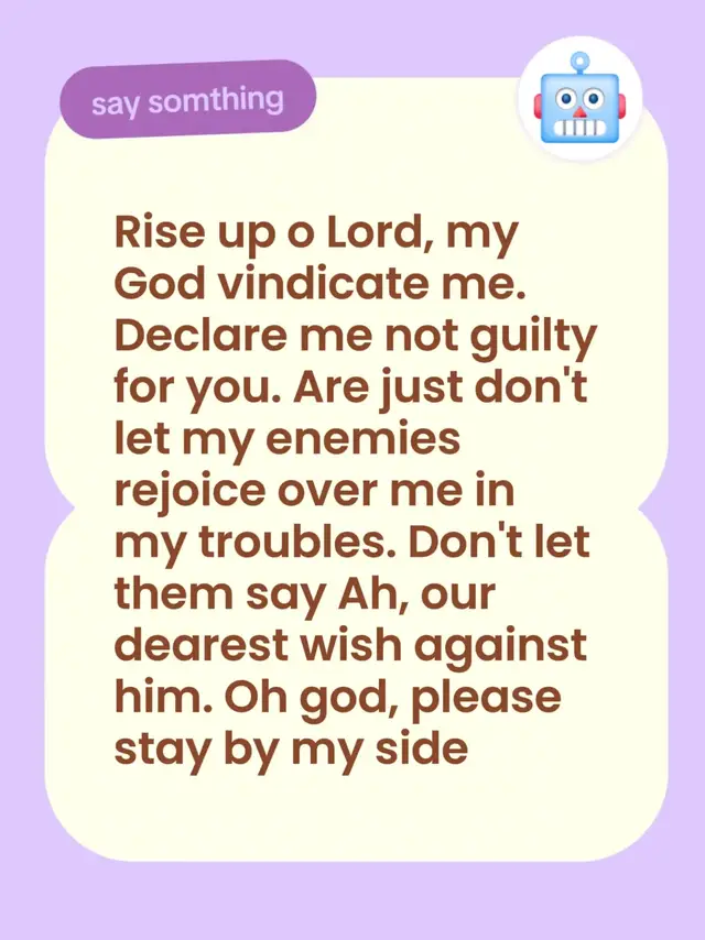 Rise up o Lord, my God vindicate me. Declare me not guilty for you. Are just don't let my enemies rejoice over me in my troubles. Don't let them say Ah, our dearest wish against him. Oh god, please stay by my side